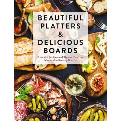 Beautiful Platters and Delicious Boards (Over 150 Recipes and Tips for Cr